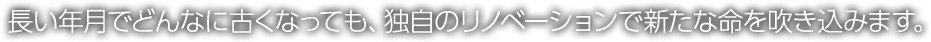 長い年月でどんなに古くなっても、独自のリノベーションで新たな命を吹き込みます。