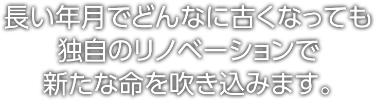 長い年月でどんなに古くなっても、独自のリノベーションで新たな命を吹き込みます。